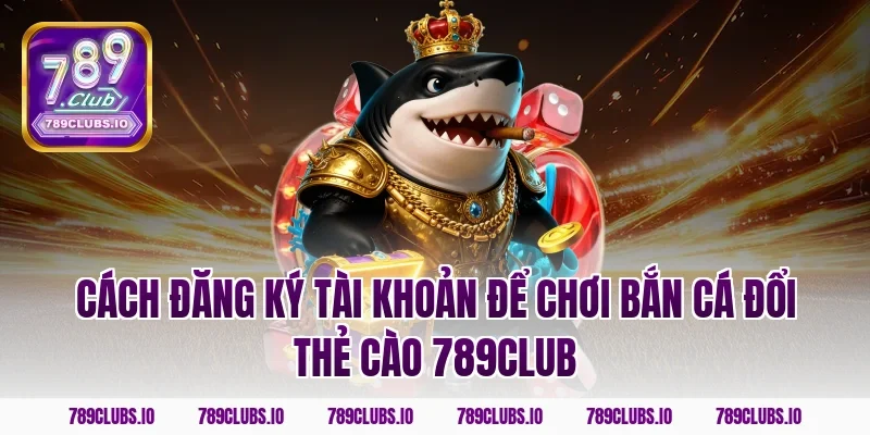 Cách đăng ký tài khoản để chơi bắn cá đổi thẻ cào 789club
